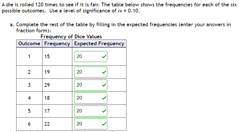 A die is rolled 120 times to see if it is fair. The table below shows the frequencies for each of the six
possible outcomes. Use a level of significance of a = 0.10.
a. Complete the rest of the table by filling in the expected frequencies (enter your answers in
fraction form):
Frequency of Dice Values
Outcome Frequency Expected Frequency
1
15
20
2
19
20
3
29
4
18
17
20
6
22
20
20
20
