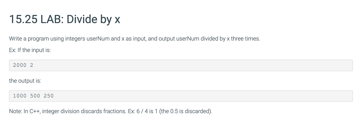 15.25 LAB: Divide by x
Write a program using integers userNum and x as input, and output userNum divided by x three times.
Ex: If the input is:
2000 2
the output is:
1000 500 250
Note: In C++, integer division discards fractions. Ex: 6/4 is 1 (the 0.5 is discarded).