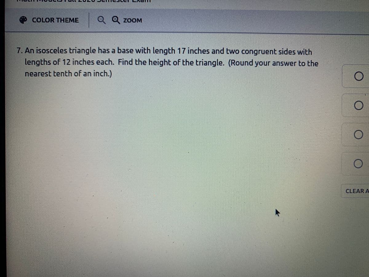 COLOR THEME
| Q Q
ZOOM
7. An isosceles triangle has a base with length 17 inches and two congruent sides with
lengths of 12 inches each. Find the height of the triangle. (Round your answer to the
nearest tenth of an inch.)
CLEAR A
