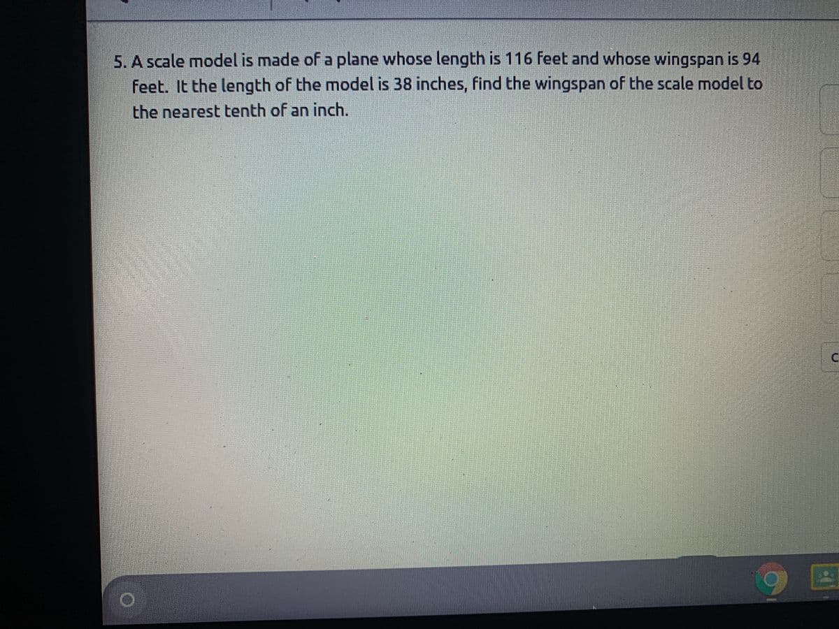 5. A scale model is made of a plane whose length is 116 feet and whose wingspan is 94
feet. It the length of the model is 38 inches, find the wingspan of the scale model to
the nearest tenth of an inch.
