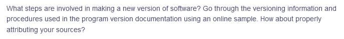 What steps are involved in making a new version of software? Go through the versioning information and
procedures used in the program version documentation using an online sample. How about properly
attributing your sources?