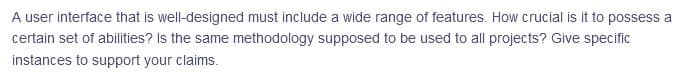 A user interface that is well-designed must include a wide range of features. How crucial is it to possess a
certain set of abilities? Is the same methodology supposed to be used to all projects? Give specific
instances to support your claims.