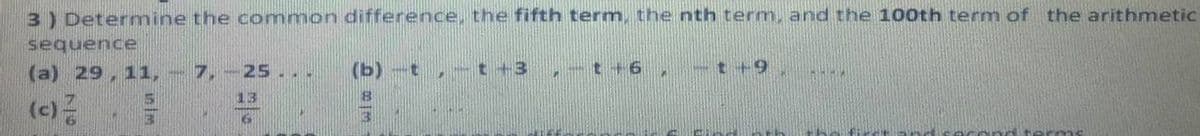 3) Determine the common difference, the fifth term, the nth term, and the 100th term of the arithmetic
sequence
(a) 29, 11, - 7, -25.. .
(b) -t , -t+3
-t+6.
-t+9,
13
(c)
