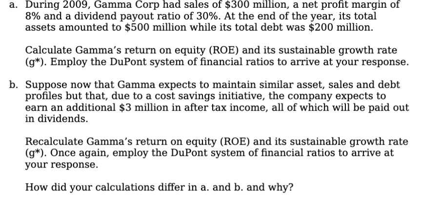 a. During 2009, Gamma Corp had sales of $300 million, a net profit margin of
8% and a dividend payout ratio of 30%. At the end of the year, its total
assets amounted to $500 million while its total debt was $200 million.
Calculate Gamma's return on equity (ROE) and its sustainable growth rate
(g*). Employ the DuPont system of financial ratios to arrive at your response.
b. Suppose now that Gamma expects to maintain similar asset, sales and debt
profiles but that, due to a cost savings initiative, the company expects to
earn an additional $3 million in after tax income, all of which will be paid out
in dividends.
Recalculate Gamma's return on equity (ROE) and its sustainable growth rate
(g*). Once again, employ the DuPont system of financial ratios to arrive at
your response.
How did your calculations differ in a. and b. and why?
