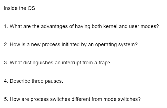 inside the OS
1. What are the advantages of having both kernel and user modes?
2. How is a new process initiated by an operating system?
3. What distinguishes an interrupt from a trap?
4. Describe three pauses.
5. How are process switches different from mode switches?