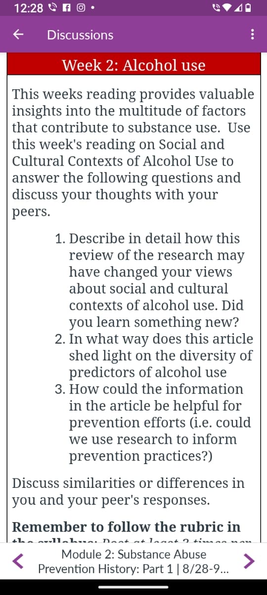 12:28 O
← Discussions
Week 2: Alcohol use
This weeks reading provides valuable
insights into the multitude of factors
that contribute to substance use. Use
this week's reading on Social and
Cultural Contexts of Alcohol Use to
answer the following questions and
discuss your thoughts with your
peers.
1. Describe in detail how this
review of the research may
have changed your views
about social and cultural
contexts of alcohol use. Did
you learn something new?
2. In what way does this article
shed light on the diversity of
predictors of alcohol use
3. How could the information
in the article be helpful for
prevention efforts (i.e. could
we use research to inform
prevention practices?)
Discuss similarities or differences in
you and your peer's responses.
Remember to follow the rubric in
the cullahve. Doot at least 2 timão non
<
Module 2: Substance Abuse
Prevention History: Part 1 | 8/28-9...
>