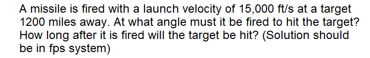 A missile is fired with a launch velocity of 15,000 ft/s at a target
1200 miles away. At what angle must it be fired to hit the target?
How long after it is fired will the target be hit? (Solution should
be in fps system)
