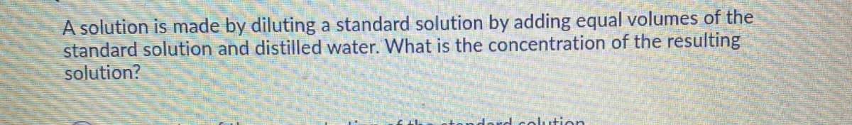 A solution is made by diluting a standard solution by adding equal volumes of the
standard solution and distilled water. What is the concentration of the resulting
solution?
prd
alution
