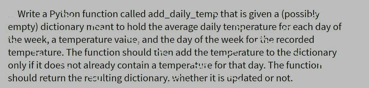 Write a Pyihon function called add_daily_temp that is given a (possib!y
empty) dictionary meant to hold the average daily temperature fer each day of
ihe week, a temperature vaiue, and the day of the week for ithe recorded
temperature. The function should then add the temperature to the dictionary
only if it does not already contain a temperat!ie for that day. The function
should return the resulting dictionary. whether it is updated or not.
