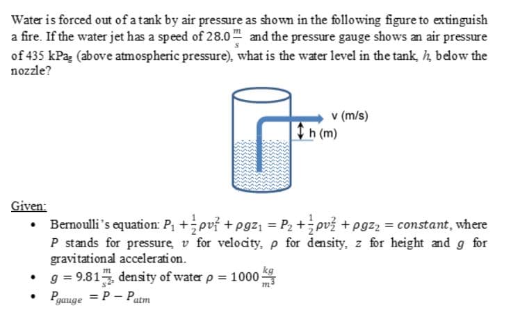 Water is forced out of a tank by air pressure as shown in the following figure to extinguish
a fire. If the water jet has a speed of 28.0 and the pressure gauge shows an air pressure
of 435 kPa (above atmospheric pressure), what is the water level in the tank, h below the
nozzle?
v (m/s)
h (m)
Given:
Bernoulli's equation: P +pvf +pgz = P2 +; pv3 + pgz2 = constant, where
P stands for pressure, v for velocity, p for density, z for height and g for
gravitational accelerati on.
g = 9.81, density of water p 1000
Pgauge = P – Patm
