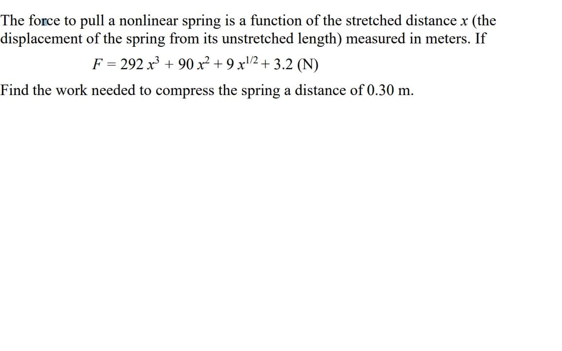 The force to pull a nonlinear spring is a function of the stretched distance x (the
displacement of the spring from its unstretched length) measured in meters. If
F = 292x³ + 90 x² + 9 x¹/2+3.2 (N)
Find the work needed to compress the spring a distance of 0.30 m.