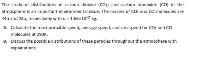 The study of distributions of carbon dioxide (CO₂) and carbon monoxide (CO) in the
atmosphere is an important environmental issue. The masses of CO₂ and CO molecules are
44u and 28u, respectively with u = 1.66x10-27 kg.
A. Calculate the most probable speed, average speed, and rms speed for CO₂ and CO
molecules at 290K.
B. Discuss the possible distributions of these particles throughout the atmosphere with
explanations.