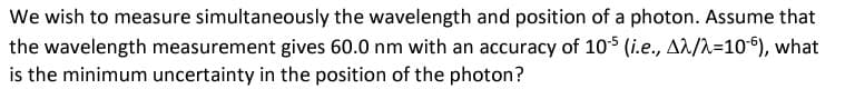 We wish to measure simultaneously the wavelength and position of a photon. Assume that
the wavelength measurement gives 60.0 nm with an accuracy of 105 (i.e., Aλ/λ=106), what
is the minimum uncertainty in the position of the photon?