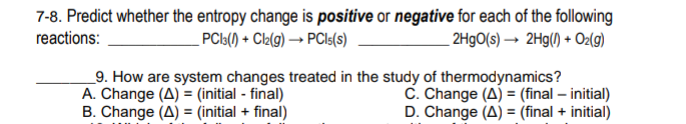 7-8. Predict whether the entropy change is positive or negative for each of the following
2H9O(s) → 2Hg() + Oz(g)
reactions:
PCl:() + Clk(9) → PCI:(s)
_9. How are system changes treated in the study of thermodynamics?
A. Change (A) = (initial - final)
B. Change (A) = (initial + final)
C. Change (A) = (final – initial)
D. Change (A) = (final + initial)
%3D
