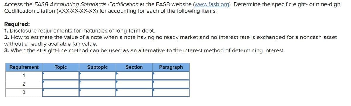 Access the FASB Accounting Standards Codification at the FASB website (www.fasb.org). Determine the specific eight- or nine-digit
Codification citation (XXX-XX-XX-XX) for accounting for each of the following items:
Required:
1. Disclosure requirements for maturities of long-term debt.
2. How to estimate the value of a note when a note having no ready market and no interest rate is exchanged for a noncash asset
without a readily available fair value.
3. When the straight-line method can be used as an alternative to the interest method of determining interest.
Requirement
1
2
WN
3
Topic
Subtopic
Section
Paragraph