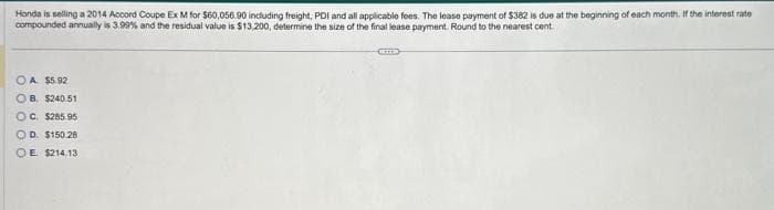 Honda is selling a 2014 Accord Coupe Ex M for $60,056.90 including freight, PDI and all applicable fees. The lease payment of $382 is due at the beginning of each month. If the interest rate
compounded annually is 3.99% and the residual value is $13,200, determine the size of the final lease payment. Round to the nearest cent
OA $5.92
OB. $240.51
OC. $285.95
OD. $150.28
OE $214.13