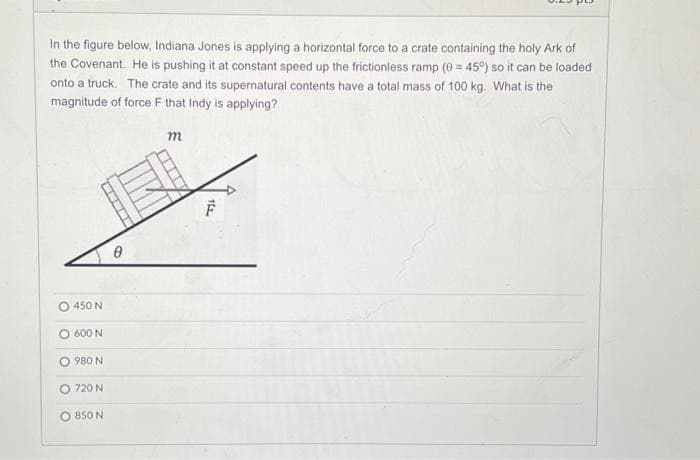 In the figure below, Indiana Jones is applying a horizontal force to a crate containing the holy Ark of
the Covenant. He is pushing it at constant speed up the frictionless ramp (0 = 45°) so it can be loaded
onto a truck. The crate and its supernatural contents have a total mass of 100 kg. What is the
magnitude of force F that Indy is applying?
O 450 N
600 N
980 N
O 720 N
850 N
VENNE
m
F