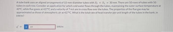 A tube bank uses an aligned arrangement of 15-mm-diameter tubes with ST = S = 30 mm. There are 10 rows of tubes with 50
tubes in each row. Consider an application for which cold water flows through the tubes, maintaining the outer surface temperature at
40°C, while flue gases at 427°C and a velocity of 7 m/s are in cross flow over the tubes. The properties of the flue gas may be
approximated as those of atmospheric air at 427°C. What is the total rate of heat transfer per unit length of the tubes in the bank, in
kW/m?
i 89
kW/m