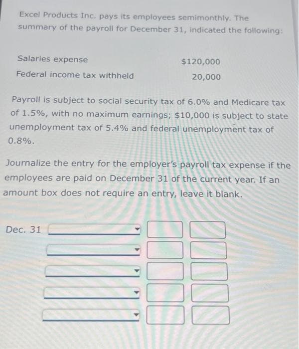 Excel Products Inc. pays its employees semimonthly. The
summary of the payroll for December 31, indicated the following:
Salaries expense
Federal income tax withheld
Payroll is subject to social security tax of 6.0% and Medicare tax
of 1.5%, with no maximum earnings; $10,000 is subject to state
unemployment tax of 5.4% and federal unemployment tax of
0.8%.
$120,000
20,000
Journalize the entry for the employer's payroll tax expense if the
employees are paid on December 31 of the current year. If an
amount box does not require an entry, leave it blank.
Dec. 31