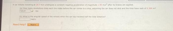 A car initially travelling at 29.7 m/s undergoes a constant negative acceleration of magnitude 1.90 mys after its brakes are applied.
(a) How many revolutions does each tire make before the car comes to a stop, assuming the car does not skid and the tires have radil of 0.300 m?
123.21
✓rev
(b) What is the angular speed of the wheels when the car has traveled half the total distance?
rad/x
Need Help?
Read