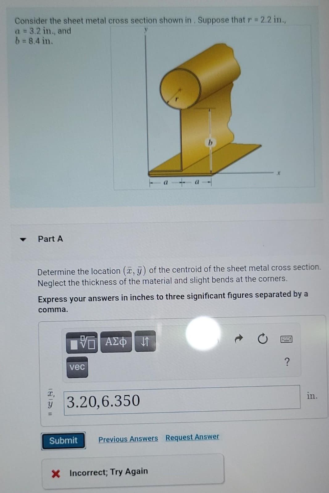 Consider the sheet metal cross section shown in. Suppose that r = 2.2 in.,
a = 3.2 in., and
b = 8.4 in.
▼
Part A
Determine the location (x, y) of the centroid of the sheet metal cross section.
Neglect the thickness of the material and slight bends at the corners.
Express your answers in inches to three significant figures separated by a
comma.
VE ΑΣΦΗ
vec
3.20,6.350
Submit
Previous Answers Request Answer
X Incorrect; Try Again
wwwww
?
in.