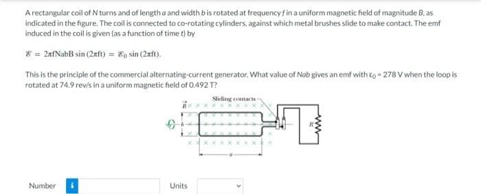 A rectangular coil of N turns and of length a and width b is rotated at frequency f in a uniform magnetic field of magnitude B, as
indicated in the figure. The coil is connected to co-rotating cylinders, against which metal brushes slide to make contact. The emf
induced in the coil is given (as a function of time t) by
8 = 2xfNabB sin(2xft) = 8 sin (2xft).
This is the principle of the commercial alternating-current generator. What value of Nob gives an emf with to=278 V when the loop is
rotated at 74.9 rev/s in a uniform magnetic field of 0.492 T?
Sliding contacts s
Number
Units