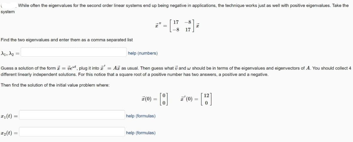 (
system
Find the two eigenvalues and enter them as a comma separated list
While often the eigenvalues for the second order linear systems end up being negative in applications, the technique works just as well with positive eigenvalues. Take the
A₁, A₂=
x₁ (t) =
x₂(t) =
x
help (numbers)
Guess a solution of the form = vet, plug it into = Az as usual. Then guess what 7 and w should be in terms of the eigenvalues and eigenvectors of A. You should collect 4
different linearly independent solutions. For this notice that a square root of a positive number has two answers, a positive and a negative.
Then find the solution of the initial value problem where:
=
help (formulas)
17
-8 17
7(0) = - [8] z' (0)
help (formulas)
T
12