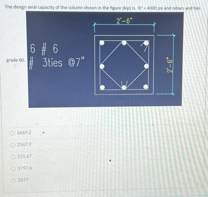 The design axial capacity of the column shown in the figure (kip) is. fc' = 4000 psi and rebars and ties
2'-6"
grade 60.
6 # 6
#3ties @7"
O 1669.2
O2567.9
O255.67
1797.6
2247
2'-6"