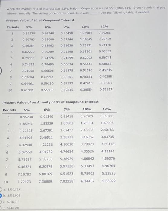 When the market rate of interest was 12%, Halprin Corporation issued $550,000, 11%, 5-year bonds that pay
interest annually. The selling price of this bond issue was:
Use the following table, if needed.
Present Value of $1 at Compound Interest
Periods 5%
6%
7%
12%
0.95238
0.94340
0.93458
0.90909
0.89286
0.90703 0.89000
0.87344
0.82645
0.79719
0.86384
0.83962 0.81630 0.75131
0.71178
0.82270 0.79209 0.76290 0.68301
0.63552
0.78353
0.74726 0.71299
0.62092
0.56743
0.74622
0.70496 0.66634 0.56447 0.50663
0.71068
0.66506
0.62275 0.51316
0.45235
0.67684
0.62741 0.58201
0.46651
0.40388
0.64461
0.59190
0.54393
0.42410
0.36061
0.61391
0.55839 0.50835 0.38554
0.32197
2
3
4
5
6
7
8
1
2
Present Value of an Annuity of $1 at Compound Interest
Periods
1
9
3
9
10
5
6
7
8
5%
0.95238
1.85941
2.72325
3.54595
4.32948
5.07569
5.78637
6.46321
7.10782
7.72173
10
a $530,175
b. $532,904
c. $778,013
C
Od $844.991
10%
6%
10%
12%
0.89286
1.69005
2.40183
3.03735
3.60478
4.11141
7%
0.94340
0.93458
0.90909
1.83339
1.80802
1.73554
2.67301
2.62432
2.48685
3.46511
3.38721
3.16987
4.21236 4.10020
3.79079
4.91732 4.76654
4.35526
5.58238
5.38929
4.86842
4.56376
6.20979
5.97130
5.33493
4.96764
6.80169
6.51523
5.75902
5.32825
7.36009
7.02358 6.14457 5.65022
