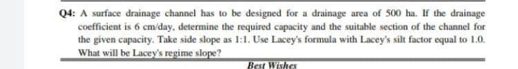 Q4: A surface drainage channel has to be designed for a drainage area of 500 ha. If the drainage
coefficient is 6 cm/day, determine the required capacity and the suitable section of the channel for
the given capacity. Take side slope as 1:1. Use Lacey's formula with Lacey's silt factor equal to 1.0.
What will be Lacey's regime slope?
Best Wishes
