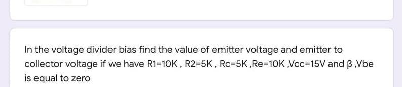 In the voltage divider bias find the value of emitter voltage and emitter to
collector voltage if we have R1=10K , R2=5K , Rc=5K,RE3D10K,Vcc%=D15V and B,Vbe
is equal to zero
