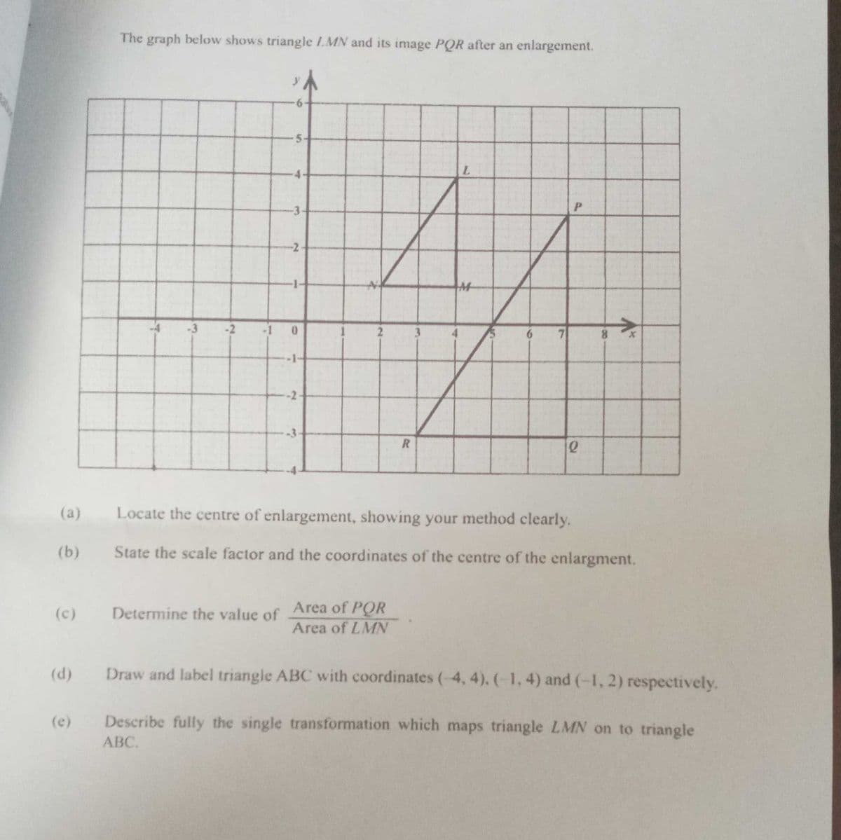 The graph below shows triangle 1.MN and its image PQR after an enlargement.
-3
P.
-2
-3
-2
-1
3
7
8.
-2
-3
(a)
Locate the centre of enlargement, showing your method clearly.
(b)
State the scale factor and the coordinates of the centre of the enlargnment.
Determine the value of Area of POR
Area of LMN
(c)
(d)
Draw and label triangle ABC with coordinates (-4, 4). (-1, 4) and (-1, 2) respectively.
(e)
Describe fully the single transformation which maps triangle LMN on to triangle
ABC.
