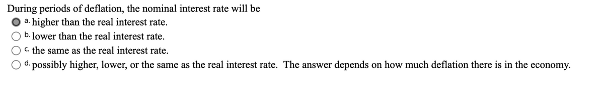 During periods of deflation, the nominal interest rate will be
a. higher than the real interest rate.
b. lower than the real interest rate.
c. the same as the real interest rate.
d. possibly higher, lower, or the same as the real interest rate. The answer depends on how much deflation there is in the economy.