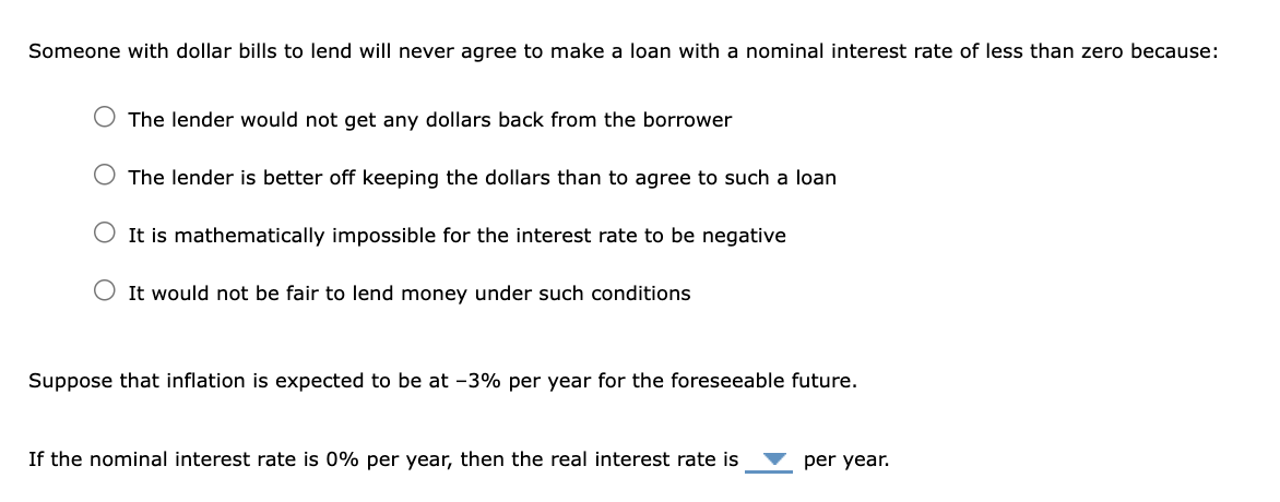 Someone with dollar bills to lend will never agree to make a loan with a nominal interest rate of less than zero because:
The lender would not get any dollars back from the borrower
The lender is better off keeping the dollars than to agree to such a loan
O It is mathematically impossible for the interest rate to be negative
It would not be fair to lend money under such conditions
Suppose that inflation is expected to be at -3% per year for the foreseeable future.
If the nominal interest rate is 0% per year, then the real interest rate is
per year.