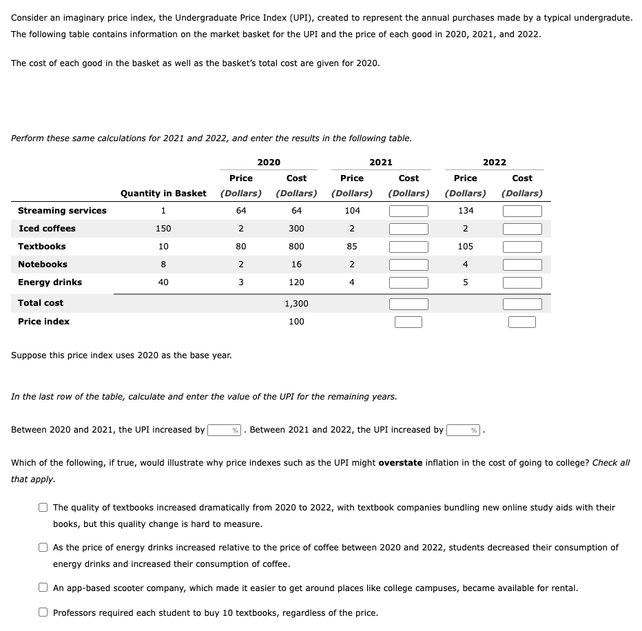 Consider an imaginary price index, the Undergraduate Price Index (UPI), created to represent the annual purchases made by a typical undergradute.
The following table contains information on the market basket for the UPI and the price of each good in 2020, 2021, and 2022.
The cost of each good in the basket as well as the basket's total cost are given for 2020.
Perform these same calculations for 2021 and 2022, and enter the results in the following table.
Streaming services
Iced coffees
Textbooks
Notebooks
Energy drinks
Total cost
Price index
Quantity in Basket
1
150
10
8
40
Price
(Dollars)
64
2
80
Suppose this price index uses 2020 as the base year.
W N
2020
3
Cost
(Dollars)
64
300
800
16
120
1,300
100
2021
Price
(Dollars)
104
2
85
2
4
Cost
(Dollars)
In the last row of the table, calculate and enter the value of the UPI for the remaining years.
Between 2020 and 2021, the UPI increased by %. Between 2021 and 2022, the UPI increased by
Price
(Dollars)
134
2
105
4
5
2022
%
Cost
(Dollars)
Which of the following, if true, would illustrate why price indexes such as the UPI might overstate inflation in the cost of going to college? Check all
that apply.
The quality of textbooks increased dramatically from 2020 to 2022, with textbook companies bundling new online study aids with their
books, but this quality change is hard to measure.
As the price of energy drinks increased relative to the price of coffee between 2020 and 2022, students decreased their consumption of
energy drinks and increased their consumption of coffee.
An app-based scooter company, which made it easier to get around places like college campuses, became available for rental.
Professors required each student to buy 10 textbooks, regardless of the price.