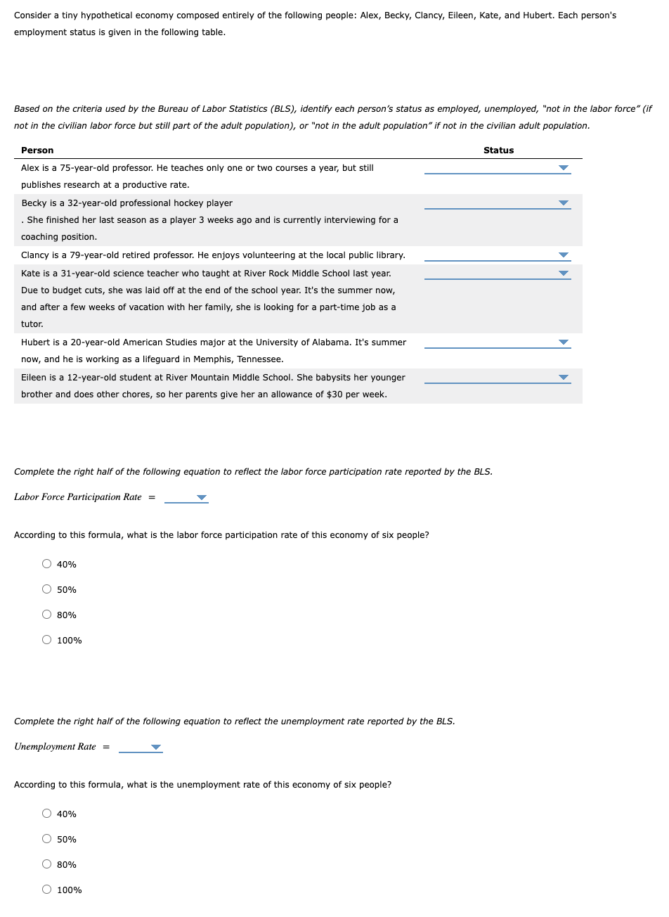 Consider a tiny hypothetical economy composed entirely of the following people: Alex, Becky, Clancy, Eileen, Kate, and Hubert. Each person's
employment status is given in the following table.
Based on the criteria used by the Bureau of Labor Statistics (BLS), identify each person's status as employed, unemployed, "not in the labor force" (if
not in the civilian labor force but still part of the adult population), or "not in the adult population" if not in the civilian adult population.
Person
Alex is a 75-year-old professor. He teaches only one or two courses a year, but still
publishes research at a productive rate.
Becky is a 32-year-old professional hockey player
. She finished her last season as a player 3 weeks ago and is currently interviewing for a
coaching position.
Clancy is a 79-year-old retired professor. He enjoys volunteering at the local public library.
Kate is a 31-year-old science teacher who taught at River Rock Middle School last year.
Due to budget cuts, she was laid off at the end of the school year. It's the summer now,
and after a few weeks of vacation with her family, she is looking for a part-time job as a
tutor.
Hubert is a 20-year-old American Studies major at the University of Alabama. It's summer
now, and he is working as a lifeguard in Memphis, Tennessee.
Eileen is a 12-year-old student at River Mountain Middle School. She babysits her younger
brother and does other chores, so her parents give her an allowance of $30 per week.
Complete the right half of the following equation to reflect the labor force participation rate reported by the BLS.
Labor Force Participation Rate =
According to this formula, what is the labor force participation rate of this economy of six people?
O 40%
O 50%
80%
O 100%
Complete the right half of the following equation to reflect the unemployment rate reported by the BLS.
Unemployment Rate =
According to this formula, what is the unemployment rate of this economy of six people?
O 40%
O 50%
O 80%
Status
O 100%