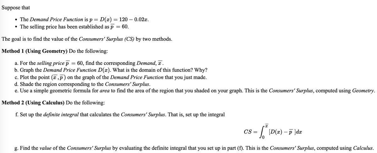 Suppose that
• The Demand Price Function is p = D(x) = 120 -0.02x.
• The selling price has been established as p
=
60.
The goal is to find the value of the Consumers' Surplus (CS) by two methods.
Method 1 (Using Geometry) Do the following:
a. For the selling price p 60, find the corresponding Demand, x.
b. Graph the Demand Price Function D(x). What is the domain of this function? Why?
c. Plot the point (x,p) on the graph of the Demand Price Function that you just made.
d. Shade the region corresponding to the Consumers' Surplus.
e. Use a simple geometric formula for area to find the area of the region that you shaded on your graph. This is the Consumers' Surplus, computed using Geometry.
Method 2 (Using Calculus) Do the following:
f. Set up the definite integral that calculates the Consumers' Surplus. That is, set up the integral
x
√ [D(x) − p]dx
g. Find the value of the Consumers' Surplus by evaluating the definite integral that you set up in part (f). This is the Consumers' Surplus, computed using Calculus.
CS=