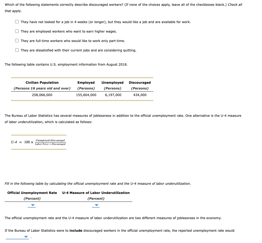 Which of the following statements correctly describe discouraged workers? (If none of the choices apply, leave all of the checkboxes blank.) Check all
that apply.
They have not looked for a job in 4 weeks (or longer), but they would like a job and are available for work.
They are employed workers who want to earn higher wages.
They are full-time workers who would like to work only part-time.
They are dissatisfied with their current jobs and are considering quitting.
The following table contains U.S. employment information from August 2018.
Civilian Population
(Persons 16 years old and over)
258,066,000
Employed Unemployed Discouraged
(Persons) (Persons) (Persons)
434,000
155,604,000
6,197,000
The Bureau of Labor Statistics has several measures of joblessness in addition to the official unemployment rate. One alternative is the U-4 measure
of labor underutilization, which is calculated as follows:
Unemployed+Discouraged
U-4 = 100 X Labor Force + Discouraged
Fill in the following table by calculating the official unemployment rate and the U-4 measure of labor underutilization.
Official Unemployment Rate U-4 Measure of Labor Underutilization
(Percent)
(Percent)
The official unemployment rate and the U-4 measure of labor underutilization are two different measures of joblessness in the economy.
If the Bureau of Labor Statistics were to include discouraged workers in the official unemployment rate, the reported unemployment rate would