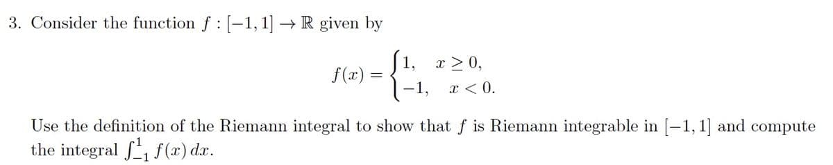 3. Consider the function f : [-1, 1] → R given by
|1, x > 0,
f(x) =
x < 0.
Use the definition of the Riemann integral to show that f is Riemann integrable in [-1, 1] and compute
the integral , f (x) d.x.
