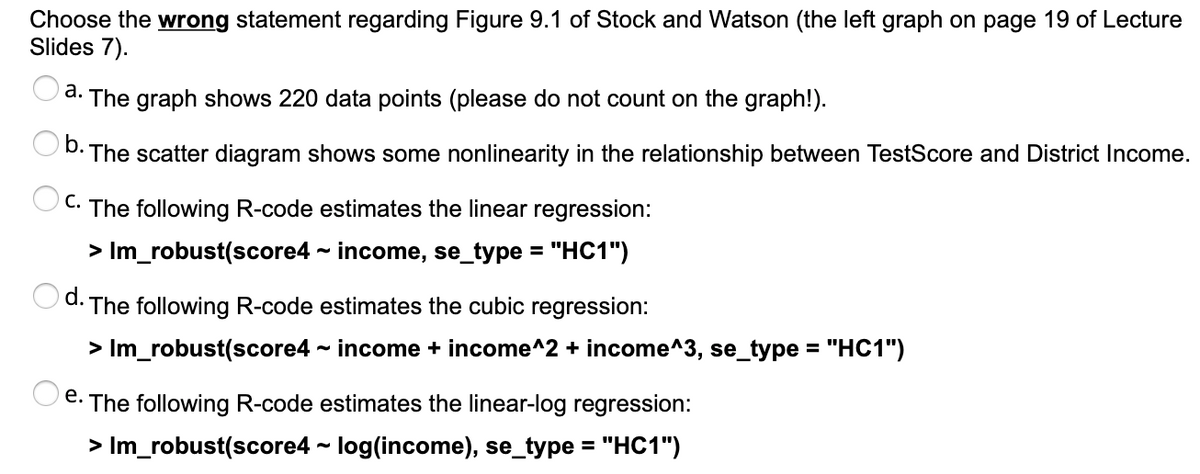 Choose the wrong statement regarding Figure 9.1 of Stock and Watson (the left graph on page 19 of Lecture
Slides 7).
а.
The graph shows 220 data points (please do not count on the graph!).
b.
OD. The scatter diagram shows some nonlinearity in the relationship between TestScore and District Income.
С.
The following R-code estimates the linear regression:
> Im_robust(score4 - income, se_type = "HC1")
%3D
O d. The following R-code estimates the cubic regression:
> Im_robust(score4 - income + income^2 + income^3, se_type = "HC1")
e. The following R-code estimates the linear-log regression:
> Im_robust(score4 - log(income), se_type = "HC1")
%3D
