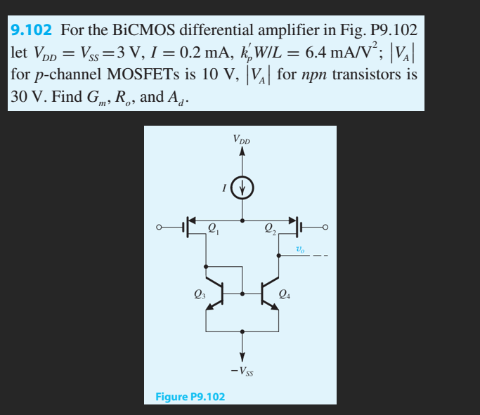 9.102 For the BiCMOS differential amplifier in Fig. P9.102
let VDD = Vss=3 V, 1 = 0.2 mA, kW/L = 6.4 mA/V²; |V₂|
for p-channel MOSFETs is 10 V, |VA| for npn transistors is
30 V. Find G, R., and A.
Q₁
Q3
IV
VDD
Figure P9.102
-Vss
2₂
24
Vo