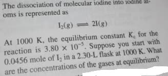 The dissociation of molecular iodine into iodine al-
oms is represented as
1(g) = 21(g)
At 1000 K, the equilibrium constant K, for the
reaction is 3.80 x 10. Suppose you start with
0.0456 mole of I, in a 2.30-L flask at 1000 K. What
are the concentrations of the gases at equilibrium?
