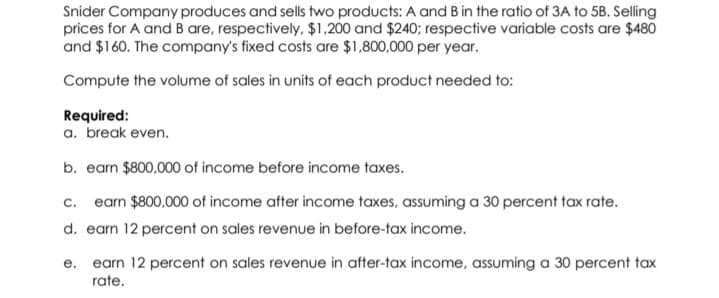 Snider Company produces and sells two products: A and B in the ratio of 3A to 5B. Selling
prices for A and B are, respectively, $1,200 and $240; respective variable costs are $480
and $160. The company's fixed costs are $1,800,000 per year.
Compute the volume of sales in units of each product needed to:
Required:
a. break even.
b. earn $800,000 of income before income taxes.
c. earn $800,000 of income after income taxes, assuming a 30 percent tax rate.
d. earn 12 percent on sales revenue in before-tax income.
е.
earn 12 percent on sales revenue in after-tax income, assuming a 30 percent tax
rate.
