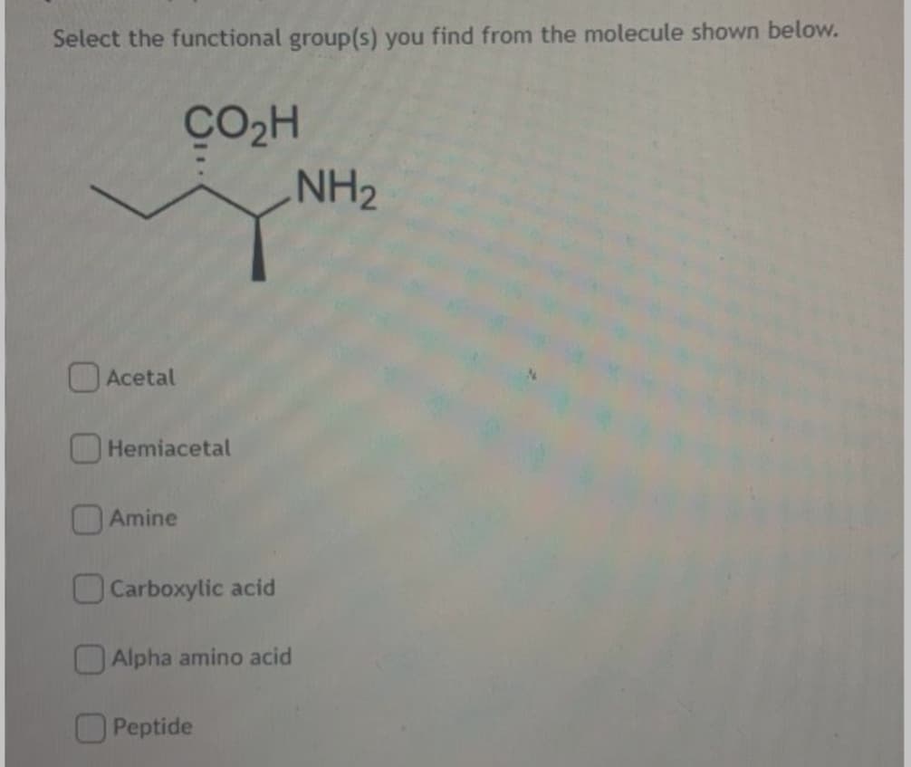 Select the functional group(s) you find from the molecule shown below.
CO2H
NH2
OAcetal
O Hemiacetal
Amine
OCarboxylic acid
Alpha amino acid
Peptide
