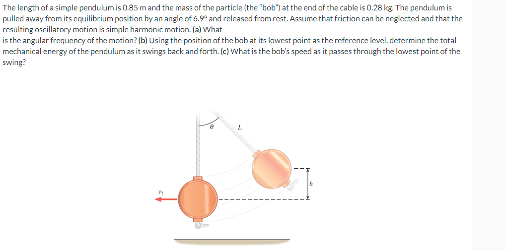 The length of a simple pendulum is 0.85 m and the mass of the particle (the "bob") at the end of the cable is 0.28 kg. The pendulum is
pulled away from its equilibrium position by an angle of 6.9° and released from rest. Assume that friction can be neglected and that the
resulting oscillatory motion is simple harmonic motion. (a) What
is the angular frequency of the motion? (b) Using the position of the bob at its lowest point as the reference level, determine the total
mechanical energy of the pendulum as it swings back and forth. (c) What is the bob's speed as it passes through the lowest point of the
swing?
O
0