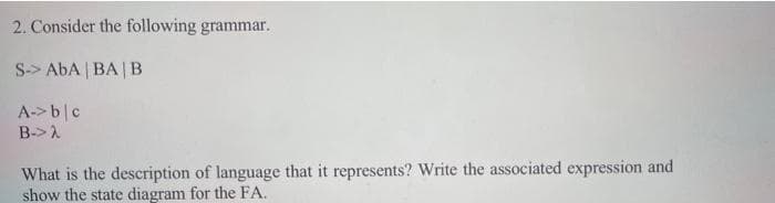 2. Consider the following grammar.
S-> AbA | BA | B
A->bc
B->2
What is the description of language that it represents? Write the associated expression and
show the state diagram for the FA.
