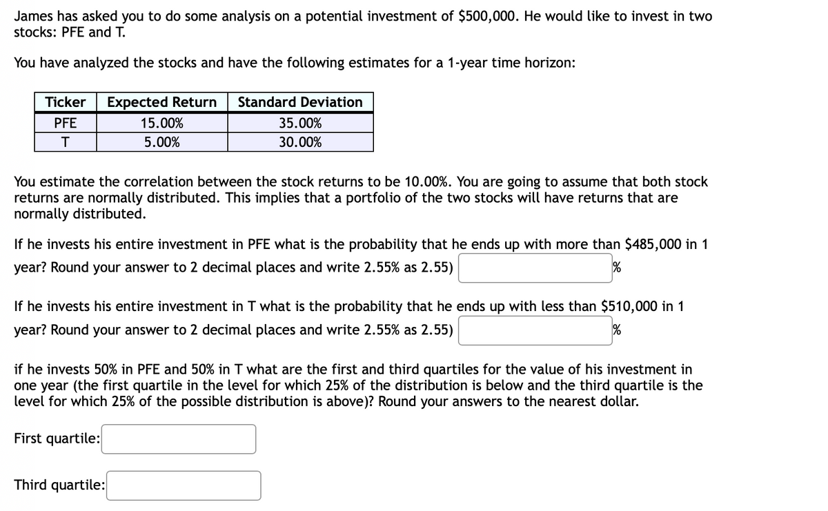 James has asked you to do some analysis on a potential investment of $500,000. He would like to invest in two
stocks: PFE and T.
You have analyzed the stocks and have the following estimates for a 1-year time horizon:
Ticker
Expected Return
Standard Deviation
PFE
15.00%
35.00%
5.00%
30.00%
You estimate the correlation between the stock returns to be 10.00%. You are going to assume that both stock
returns are normally distributed. This implies that a portfolio of the two stocks will have returns that are
normally distributed.
If he invests his entire investment in PFE what is the probability that he ends up with more than $485,000 in 1
year? Round your answer to 2 decimal places and write 2.55% as 2.55)
If he invests his entire investment in T what is the probability that he ends up with less than $510,000 in 1
year? Round your answer to 2 decimal places and write 2.55% as 2.55)
if he invests 50% in PFE and 50% in T what are the first and third quartiles for the value of his investment in
one year (the first quartile in the level for which 25% of the distribution is below and the third quartile is the
level for which 25% of the possible distribution is above)? Round your answers to the nearest dollar.
First quartile:
Third quartile:
