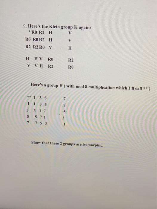 9. Here's the Klein group K again:
* RO R2 H
V
RO RO R2 H
V
R2 R2 RO V
H.
H HV RO
R2
V VH R2
RO
Here's a group H ( with mod 8 multiplication which I'll call **)
** 135
1 1 3 5
3 3 17
5 71
3
7 75 3
1
Show that these 2 groups are isomorphic.
