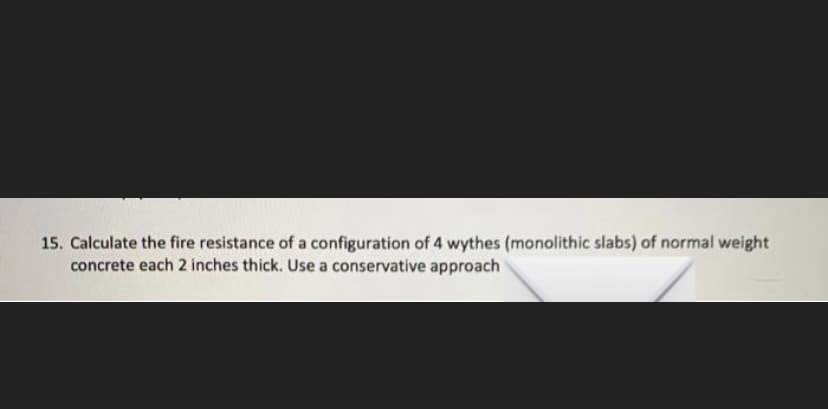 15. Calculate the fire resistance of a configuration of 4 wythes (monolithic slabs) of normal weight
concrete each 2 inches thick. Use a conservative approach
