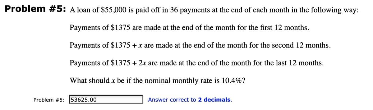 Problem #5: A loan of $55,000 is paid off in 36 payments at the end of each month in the following way:
Payments of $1375 are made at the end of the month for the first 12 months.
Payments of $1375 + x are made at the end of the month for the second 12 months.
Payments of $1375 + 2x are made at the end of the month for the last 12 months.
What should x be if the nominal monthly rate is 10.4%?
Problem #5:
53625.00
Answer correct to 2 decimals.
